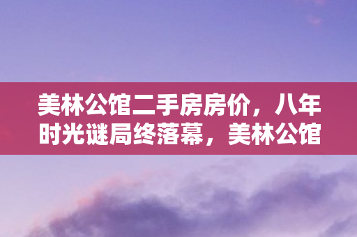 美林公馆二手房房价,八年时光谜局终落幕,美林公馆关服泪目无痕 美林公馆二手房房价,八年时光谜局终落幕,美林公馆关服泪目无痕