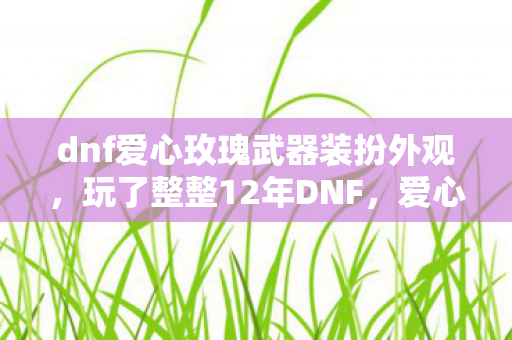dnf爱心玫瑰武器装扮外观,玩了整整12年DNF,爱心玫瑰武器装扮选永久还是30天?纠结到失眠! dnf爱心玫瑰武器装扮外观,玩了整整12年DNF,爱心玫瑰武器装扮选永久还是30天?纠结到失眠!