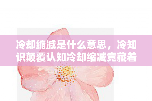冷却缩减是什么意思，冷知识颠覆认知冷却缩减竟藏着十年目瞪口呆的谎言！