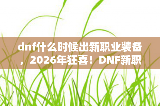 dnf什么时候出新职业装备,2026年狂喜!DNF新职业神秘面纱即将揭开,你准备好了吗? dnf什么时候出新职业装备,2026年狂喜!DNF新职业神秘面纱即将揭开,你准备好了吗?