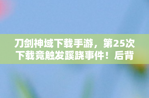 刀剑神域下载手游,第25次下载竟触发蹊跷事件!后背发凉的刀剑神域真相 刀剑神域下载手游,第25次下载竟触发蹊跷事件!后背发凉的刀剑神域真相