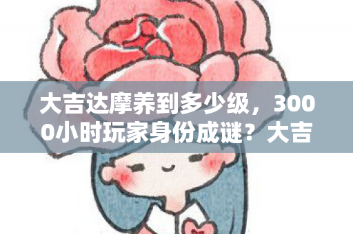 大吉达摩养到多少级,3000小时玩家身份成谜?大吉达摩背后的跨平台心酸之旅 大吉达摩养到多少级,3000小时玩家身份成谜?大吉达摩背后的跨平台心酸之旅