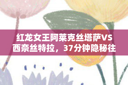 红龙女王阿莱克丝塔萨VS西奈丝特拉，37分钟隐秘往事，那个为红龙阿莱斯塔萨哽咽的通宵夜