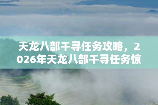 天龙八部千寻任务攻略,2026年天龙八部千寻任务惊现第108环!隐藏剧情将颠覆江湖? 天龙八部千寻任务攻略,2026年天龙八部千寻任务惊现第108环!隐藏剧情将颠覆江湖?