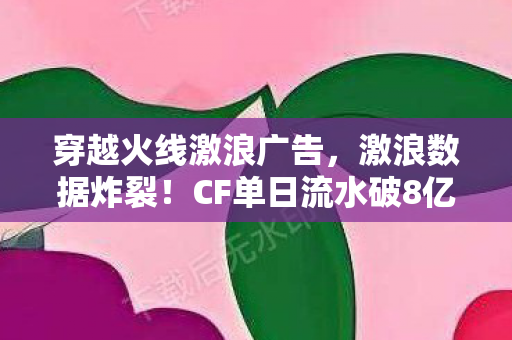 穿越火线激浪广告,激浪数据炸裂!CF单日流水破8亿,老IP竟藏着2027年最暴利赛道 穿越火线激浪广告,激浪数据炸裂!CF单日流水破8亿,老IP竟藏着2027年最暴利赛道