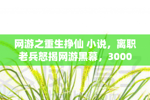 网游之重生挣仙 小说,离职老兵怒揭网游黑幕,3000万方案被毙背后,竟藏着这等吓一跳的隐情! 网游之重生挣仙 小说,离职老兵怒揭网游黑幕,3000万方案被毙背后,竟藏着这等吓一跳的隐情!