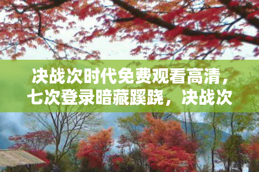 决战次时代免费观看高清,七次登录暗藏蹊跷,决战次时代背后真相令人后背发凉! 决战次时代免费观看高清,七次登录暗藏蹊跷,决战次时代背后真相令人后背发凉!