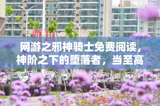 网游之邪神骑士免费阅读,神阶之下的堕落者,当至高权限成为囚禁灵魂的终极枷锁 网游之邪神骑士免费阅读,神阶之下的堕落者,当至高权限成为囚禁灵魂的终极枷锁