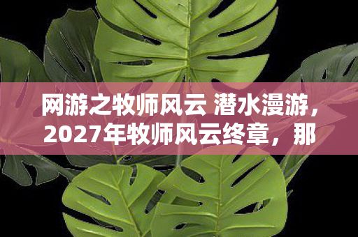 网游之牧师风云 潜水漫游,2027年牧师风云终章,那句别走还在,鼻子一酸却只剩签名 网游之牧师风云 潜水漫游,2027年牧师风云终章,那句别走还在,鼻子一酸却只剩签名