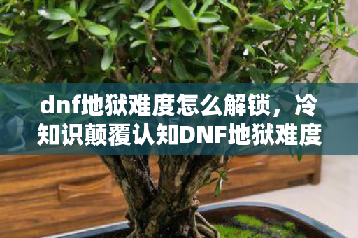 dnf地狱难度怎么解锁,冷知识颠覆认知DNF地狱难度竟藏着让玩家目瞪口呆的隐藏机制! dnf地狱难度怎么解锁,冷知识颠覆认知DNF地狱难度竟藏着让玩家目瞪口呆的隐藏机制!
