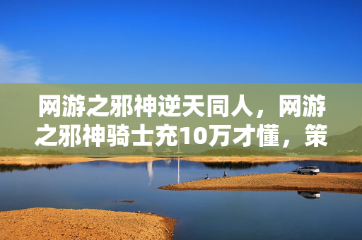 网游之邪神逆天同人,网游之邪神骑士充10万才懂,策划暗改爆率?这韭菜割得我钱包都吓飞了! 网游之邪神逆天同人,网游之邪神骑士充10万才懂,策划暗改爆率?这韭菜割得我钱包都吓飞了!