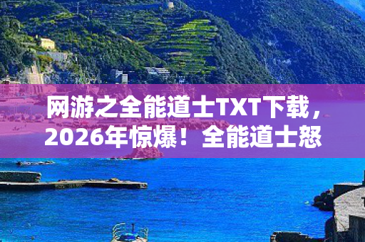 网游之全能道士TXT下载,2026年惊爆!全能道士怒掀网游狂潮,背后竟藏惊天秘密? 网游之全能道士TXT下载,2026年惊爆!全能道士怒掀网游狂潮,背后竟藏惊天秘密?