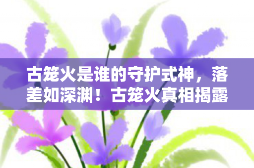 古笼火是谁的守护式神,落差如深渊!古笼火真相揭露,笑着骂完,哭着又上线 古笼火是谁的守护式神,落差如深渊!古笼火真相揭露,笑着骂完,哭着又上线