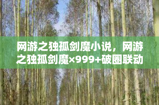 网游之独孤剑魔小说,网游之独孤剑魔×999+破圈联动!我的钱包在二次元被砍到重生 网游之独孤剑魔小说,网游之独孤剑魔×999+破圈联动!我的钱包在二次元被砍到重生