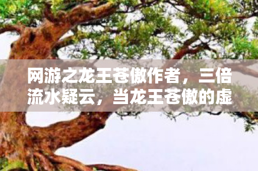 网游之龙王苍傲作者，三倍流水疑云，当龙王苍傲的虚假繁荣，让百万玩家心寒彻骨