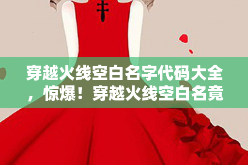 穿越火线空白名字代码大全,惊爆!穿越火线空白名竟藏5000元隐情?离职老兵拍桌揭秘吓你一跳! 穿越火线空白名字代码大全,惊爆!穿越火线空白名竟藏5000元隐情?离职老兵拍桌揭秘吓你一跳!