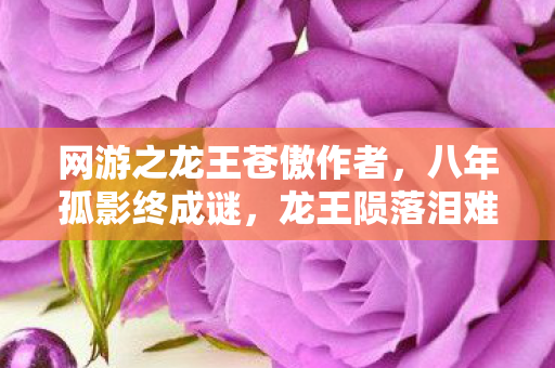 网游之龙王苍傲作者，八年孤影终成谜，龙王陨落泪难寻