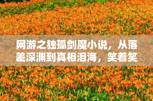网游之独孤剑魔小说,从落差深渊到真相泪海,笑着笑着,我竟为这游戏哭了? 网游之独孤剑魔小说,从落差深渊到真相泪海,笑着笑着,我竟为这游戏哭了?