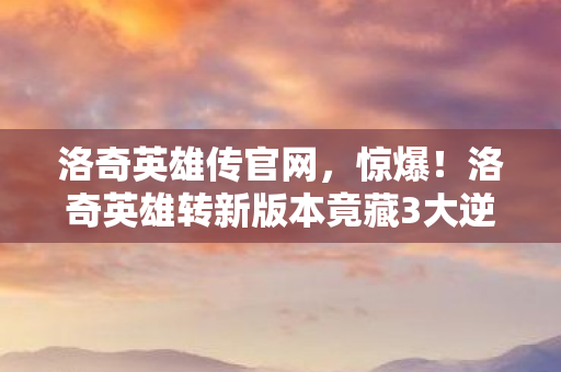 洛奇英雄传官网,惊爆!洛奇英雄转新版本竟藏3大逆天彩蛋,你绝对想不到! 洛奇英雄传官网,惊爆!洛奇英雄转新版本竟藏3大逆天彩蛋,你绝对想不到!