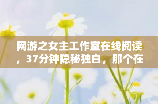 网游之女主工作室在线阅读,37分钟隐秘独白,那个在网游里哽咽着说再见的女主工作室 网游之女主工作室在线阅读,37分钟隐秘独白,那个在网游里哽咽着说再见的女主工作室