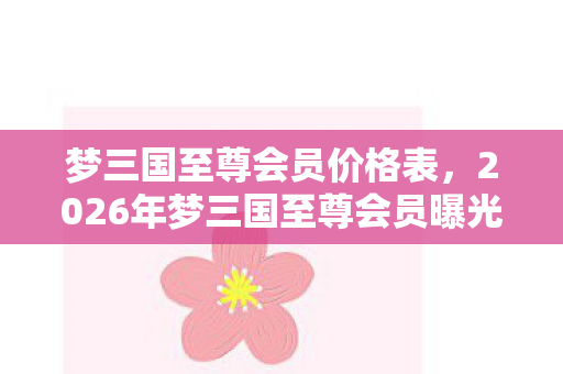 梦三国至尊会员价格表，2026年梦三国至尊会员曝光！99%玩家不知的隐藏特权？