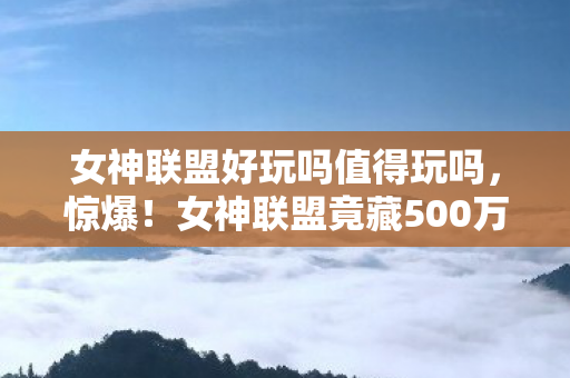 女神联盟好玩吗值得玩吗,惊爆!女神联盟竟藏500万隐情?离职老兵拍桌揭秘,吓你一跳! 女神联盟好玩吗值得玩吗,惊爆!女神联盟竟藏500万隐情?离职老兵拍桌揭秘,吓你一跳!