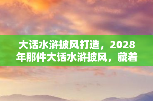 大话水浒披风打造，2028年那件大话水浒披风，藏着未拆封的伏笔，如今想起鼻子一酸