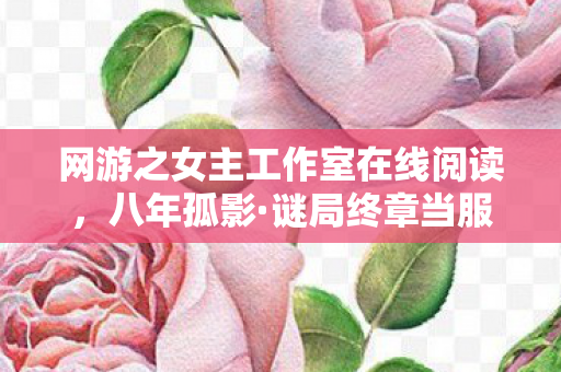 网游之女主工作室在线阅读,八年孤影·谜局终章当服务器熄灭时,我竟没掉一滴泪 网游之女主工作室在线阅读,八年孤影·谜局终章当服务器熄灭时,我竟没掉一滴泪