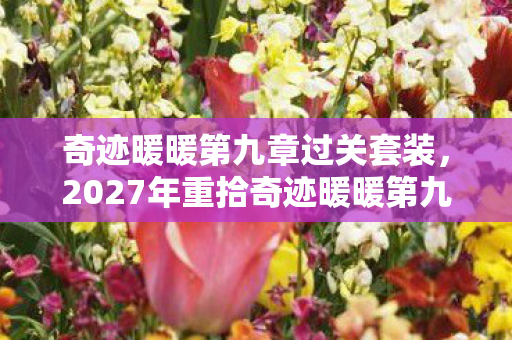 奇迹暖暖第九章过关套装，2027年重拾奇迹暖暖第九章，伏笔揭开旧情，鼻子一酸忆往昔