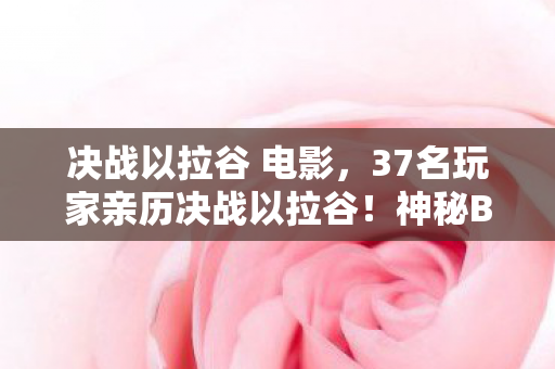决战以拉谷 电影,37名玩家亲历决战以拉谷!神秘BUG竟让全服绷不住? 决战以拉谷 电影,37名玩家亲历决战以拉谷!神秘BUG竟让全服绷不住?