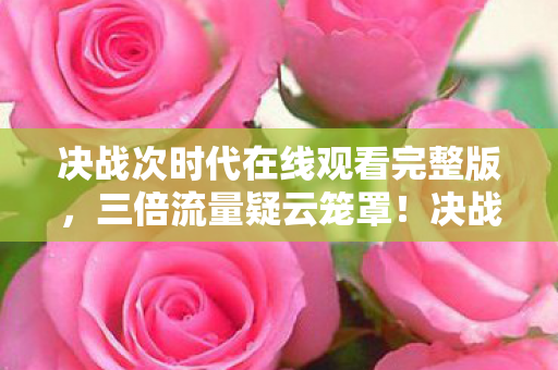 决战次时代在线观看完整版,三倍流量疑云笼罩!决战次时代繁荣背后,玩家心寒真相几何? 决战次时代在线观看完整版,三倍流量疑云笼罩!决战次时代繁荣背后,玩家心寒真相几何?