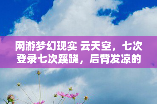网游梦幻现实 云天空,七次登录七次蹊跷,后背发凉的十年逃亡真相 网游梦幻现实 云天空,七次登录七次蹊跷,后背发凉的十年逃亡真相