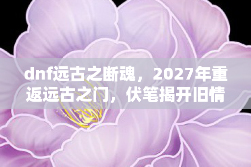 dnf远古之断魂,2027年重返远古之门,伏笔揭开旧情,鼻子一酸忆往昔 dnf远古之断魂,2027年重返远古之门,伏笔揭开旧情,鼻子一酸忆往昔