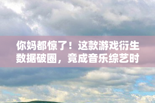 你妈都惊了!这款游戏衍生数据破圈,竟成音乐综艺时尚圈新宠 你妈都惊了!这款游戏衍生数据破圈,竟成音乐综艺时尚圈新宠