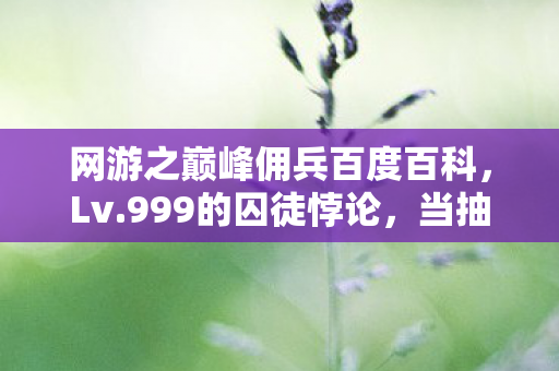 网游之巅峰佣兵百度百科,Lv.999的囚徒悖论,当抽卡决定命运时,谁在操控我的灵魂震颤? 网游之巅峰佣兵百度百科,Lv.999的囚徒悖论,当抽卡决定命运时,谁在操控我的灵魂震颤?