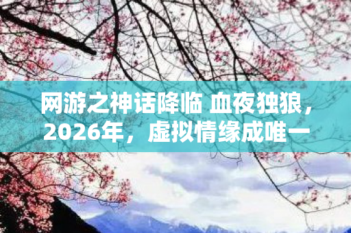 网游之神话降临 血夜独狼,2026年,虚拟情缘成唯一长情,伏笔揭开时我鼻子一酸 网游之神话降临 血夜独狼,2026年,虚拟情缘成唯一长情,伏笔揭开时我鼻子一酸