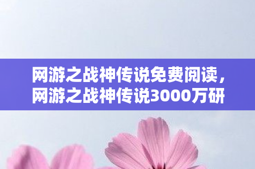 网游之战神传说免费阅读，网游之战神传说3000万研发费打水漂？隐藏玩法被砍真相让我吓一跳！