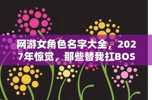 网游女角色名字大全，2027年惊觉，那些替我扛BOSS的旧人，伏笔成殇，鼻子一酸泪满裳