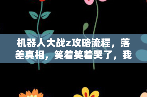 机器人大战z攻略流程，落差真相，笑着笑着哭了，我竟又为机器人大战Z破防