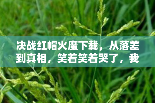 决战红帽火魔下载,从落差到真相,笑着笑着哭了,我又偷偷上线决战红帽火魔 决战红帽火魔下载,从落差到真相,笑着笑着哭了,我又偷偷上线决战红帽火魔