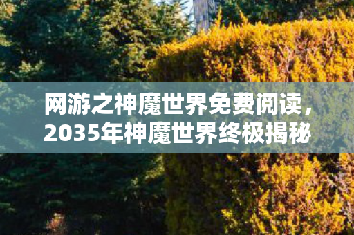 网游之神魔世界免费阅读，2035年神魔世界终极揭秘，十年老玩家亲历的震撼真相！