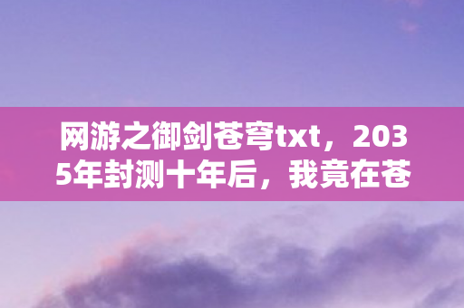 网游之御剑苍穹txt,2035年封测十年后,我竟在苍穹之巅揭开游戏终极真相! 网游之御剑苍穹txt,2035年封测十年后,我竟在苍穹之巅揭开游戏终极真相!