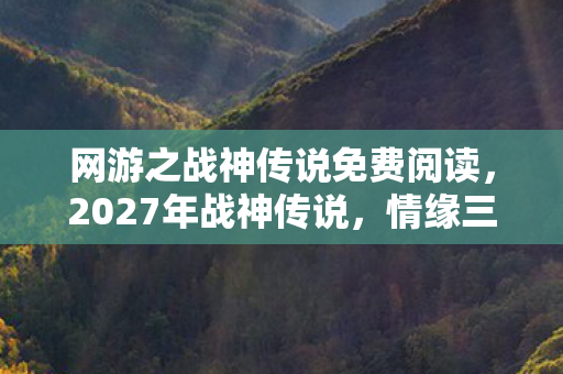网游之战神传说免费阅读,2027年战神传说,情缘三年伏笔现,凌晨对话鼻子一酸 网游之战神传说免费阅读,2027年战神传说,情缘三年伏笔现,凌晨对话鼻子一酸