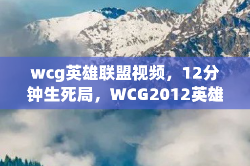 wcg英雄联盟视频，12分钟生死局，WCG2012英雄联盟谜局终解，泪目真相沉寂十二年
