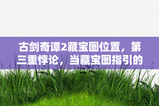 古剑奇谭2藏宝图位置,第三重悖论,当藏宝图指引的自由成为命运枷锁,灵魂震颤的抉择 古剑奇谭2藏宝图位置,第三重悖论,当藏宝图指引的自由成为命运枷锁,灵魂震颤的抉择
