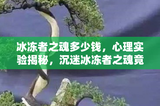 冰冻者之魂多少钱,心理实验揭秘,沉迷冰冻者之魂竟是多巴胺的细思极恐陷阱 冰冻者之魂多少钱,心理实验揭秘,沉迷冰冻者之魂竟是多巴胺的细思极恐陷阱