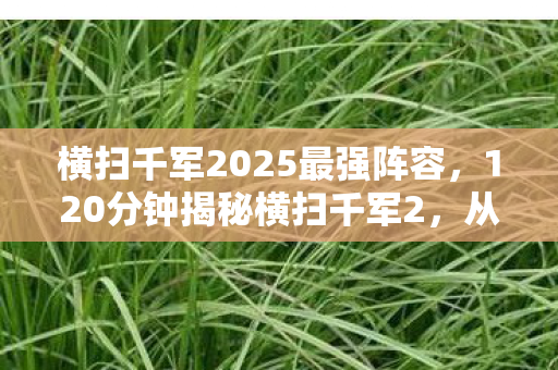 横扫千军2025最强阵容,120分钟揭秘横扫千军2,从巅峰到消逝的谜题,为何让百万玩家泪目? 横扫千军2025最强阵容,120分钟揭秘横扫千军2,从巅峰到消逝的谜题,为何让百万玩家泪目?