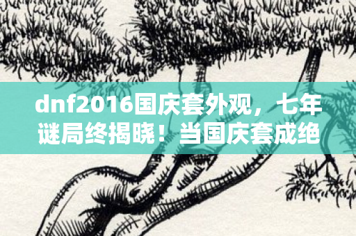 dnf2016国庆套外观,七年谜局终揭晓!当国庆套成绝响,谁在服务器尽头泪目守望? dnf2016国庆套外观,七年谜局终揭晓!当国庆套成绝响,谁在服务器尽头泪目守望?