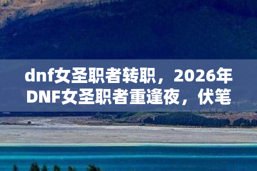 dnf女圣职者转职，2026年DNF女圣职者重逢夜，伏笔藏了十年，想起她我鼻子一酸