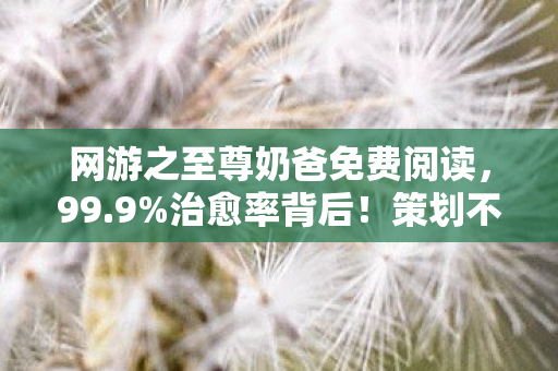 网游之至尊奶爸免费阅读,99.9%治愈率背后!策划不敢说的至尊奶爸数值黑洞曝光 网游之至尊奶爸免费阅读,99.9%治愈率背后!策划不敢说的至尊奶爸数值黑洞曝光